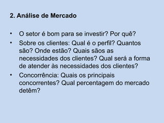 2. Análise de Mercado

•   O setor é bom para se investir? Por quê?
•   Sobre os clientes: Qual é o perfil? Quantos
    são? Onde estão? Quais sãos as
    necessidades dos clientes? Qual será a forma
    de atender às necessidades dos clientes?
•   Concorrência: Quais os principais
    concorrentes? Qual percentagem do mercado
    detêm?
 