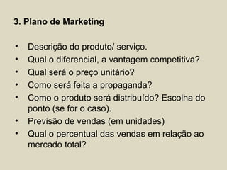 3. Plano de Marketing

•   Descrição do produto/ serviço.
•   Qual o diferencial, a vantagem competitiva?
•   Qual será o preço unitário?
•   Como será feita a propaganda?
•   Como o produto será distribuído? Escolha do
    ponto (se for o caso).
•   Previsão de vendas (em unidades)
•   Qual o percentual das vendas em relação ao
    mercado total?
 