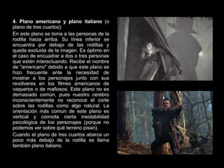 4. Plano americano y plano italiano  (o plano de tres cuartos): En este plano se toma a las personas de la rodilla hacia arriba. Su línea inferior se encuentra por debajo de las rodillas y queda excluida de la imagen. Es óptimo en el caso de encuadrar a dos o tres personas que están interactuando. Recibe el nombre de "americano" debido a que este plano se hizo frecuente ante la necesidad de mostrar a los personajes junto con sus revólveres en los filmes americanos de vaqueros o de mafiosos. Este plano no es demasiado común, pues nuestro cerebro inconscientemente no reconoce el corte sobre las rodillas como algo natural. La orientación más común de este plano es vertical y connota cierta inestabilidad psicológica de los personajes (porque no podemos ver sobre qué terreno pisan). Cuando el plano de tres cuartos abarca un poco más debajo de la rodilla se llama también plano italiano. 