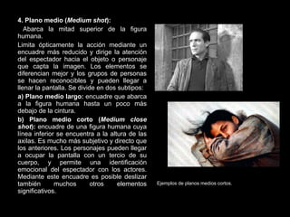 4. Plano medio ( Medium shot ): Abarca la mitad superior de la figura humana. Limita ópticamente la acción mediante un encuadre más reducido y dirige la atención del espectador hacia el objeto o personaje que capta la imagen. Los elementos se diferencian mejor y los grupos de personas se hacen reconocibles y pueden llegar a llenar la pantalla. Se divide en dos subtipos: a) Plano medio largo:  encuadre que abarca a la figura humana hasta un poco más debajo de la cintura. b) Plano medio corto ( Medium close shot ):  encuadre de una figura humana cuya línea inferior se encuentra a la altura de las axilas. Es mucho más subjetivo y directo que los anteriores. Los personajes pueden llegar a ocupar la pantalla con un tercio de su cuerpo, y permite una identificación emocional del espectador con los actores. Mediante este encuadre es posible deslizar también muchos otros elementos significativos. Ejemplos de planos medios cortos. 