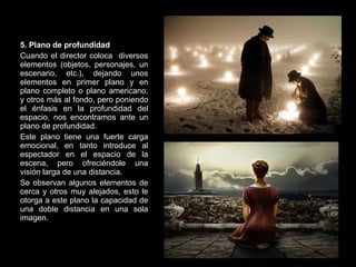 5. Plano de profundidad Cuando el director coloca  diversos elementos (objetos, personajes, un escenario, etc.), dejando unos elementos en primer plano y en plano completo o plano americano, y otros más al fondo, pero poniendo el énfasis en la profundidad del espacio, nos encontramos ante un plano de profundidad. Este plano tiene una fuerte carga emocional, en tanto introduce al espectador en el espacio de la escena, pero ofreciéndole una visión larga de una distancia. Se observan algunos elementos de cerca y otros muy alejados, esto le otorga a este plano la capacidad de una doble distancia en una sola imagen. 