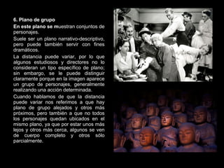 6. Plano de grupo En este plano se m uestran conjuntos de personajes. Suele ser un plano narrativo-descriptivo, pero puede también servir con fines dramáticos. La distancia puede variar, por lo que algunos estudiosos y directores no lo consideran un tipo específico de plano; sin embargo, se le puede distinguir claramente porque en la imagen aparece un grupo de personajes, generalmente realizando una acción determinada. Cuando hablamos de que la distancia puede variar nos referimos a que hay plano de grupo alejados y otros más próximos, pero también a que no todos los personajes quedan ubicados en el mismo plano, ya que por estar unos más lejos y otros más cerca, algunos se ven de cuerpo completo y otros sólo parcialmente. 
