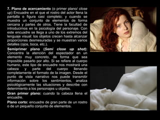 7. Plano de acercamiento  (o primer plano/  close up ) Encuadre en el que el rostro del actor llena la pantalla o figura casi completo; y cuando se muestra un conjunto de elementos de forma cercana y partes de otros. Tiene la facultad de introducirnos en la psicología del personaje. Con este encuadre se llega a uno de los extremos del lenguaje visual: los objetos crecen hasta alcanzar proporciones desmesuradas y se muestran varios detalles (ojos, boca, etc.). Semiprimer plano ( Semi close up shot ):  Concentra la atención del espectador en un elemento muy concreto, de forma que sea imposible pasarlo por alto. Si se refiere al cuerpo humano, este tipo de encuadre nos mostrará una cabeza y parte del cuerpo llenando completamente el formato de la imagen. Desde el punto de vista narrativo nos puede transmitir información sobre los sentimientos, analiza psicológicamente las situaciones y describe con detenimiento a los personajes u objetos. Gran primer plano:  cuando la cabeza llena el encuadre. Plano corto:  encuadre de gran parte de un rostro o de un pequeño conjunto de elementos. 