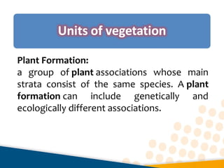 Plant Formation:
a  group  of plant associations  whose  main 
strata  consist  of  the  same  species.  A plant
formation can  include  genetically  and 
ecologically different associations.
 
