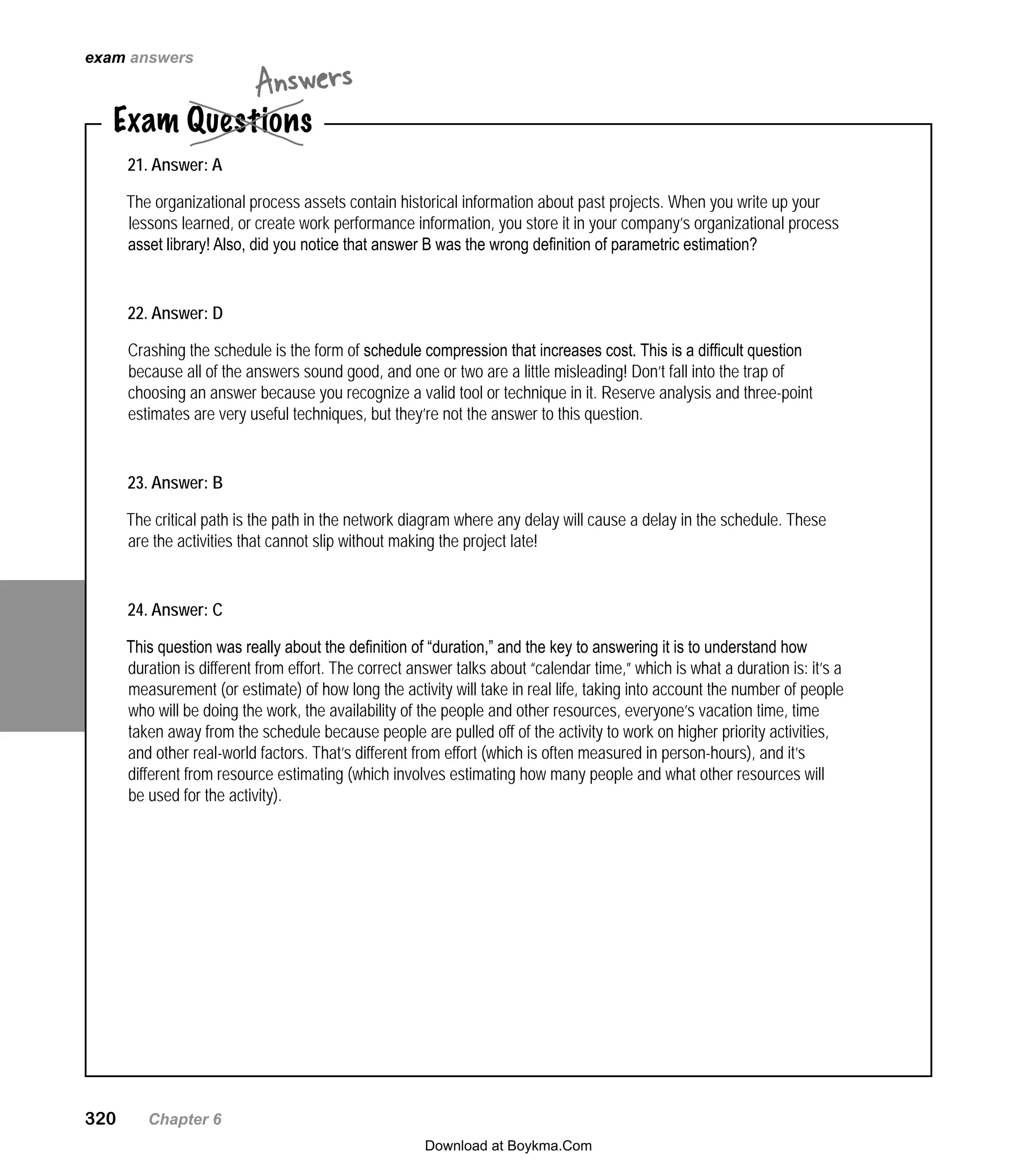 320   Chapter 6
21. Answer: A
The organizational process assets contain historical information about past projects. When you write up your
lessons learned, or create work performance information, you store it in your company’s organizational process
asset library! Also, did you notice that answer B was the wrong definition of parametric estimation?
22. Answer: D
Crashing the schedule is the form of schedule compression that increases cost. This is a difficult question
because all of the answers sound good, and one or two are a little misleading! Don’t fall into the trap of
choosing an answer because you recognize a valid tool or technique in it. Reserve analysis and three-point
estimates are very useful techniques, but they’re not the answer to this question.
23. Answer: B
The critical path is the path in the network diagram where any delay will cause a delay in the schedule. These
are the activities that cannot slip without making the project late!
24. Answer: C
This question was really about the definition of “duration,” and the key to answering it is to understand how
duration is different from effort. The correct answer talks about “calendar time,” which is what a duration is: it’s a
measurement (or estimate) of how long the activity will take in real life, taking into account the number of people
who will be doing the work, the availability of the people and other resources, everyone’s vacation time, time
taken away from the schedule because people are pulled off of the activity to work on higher priority activities,
and other real-world factors. That’s different from effort (which is often measured in person-hours), and it’s
different from resource estimating (which involves estimating how many people and what other resources will
be used for the activity).
Exam Questions
Answers
exam answers
Download at Boykma.Com
 
