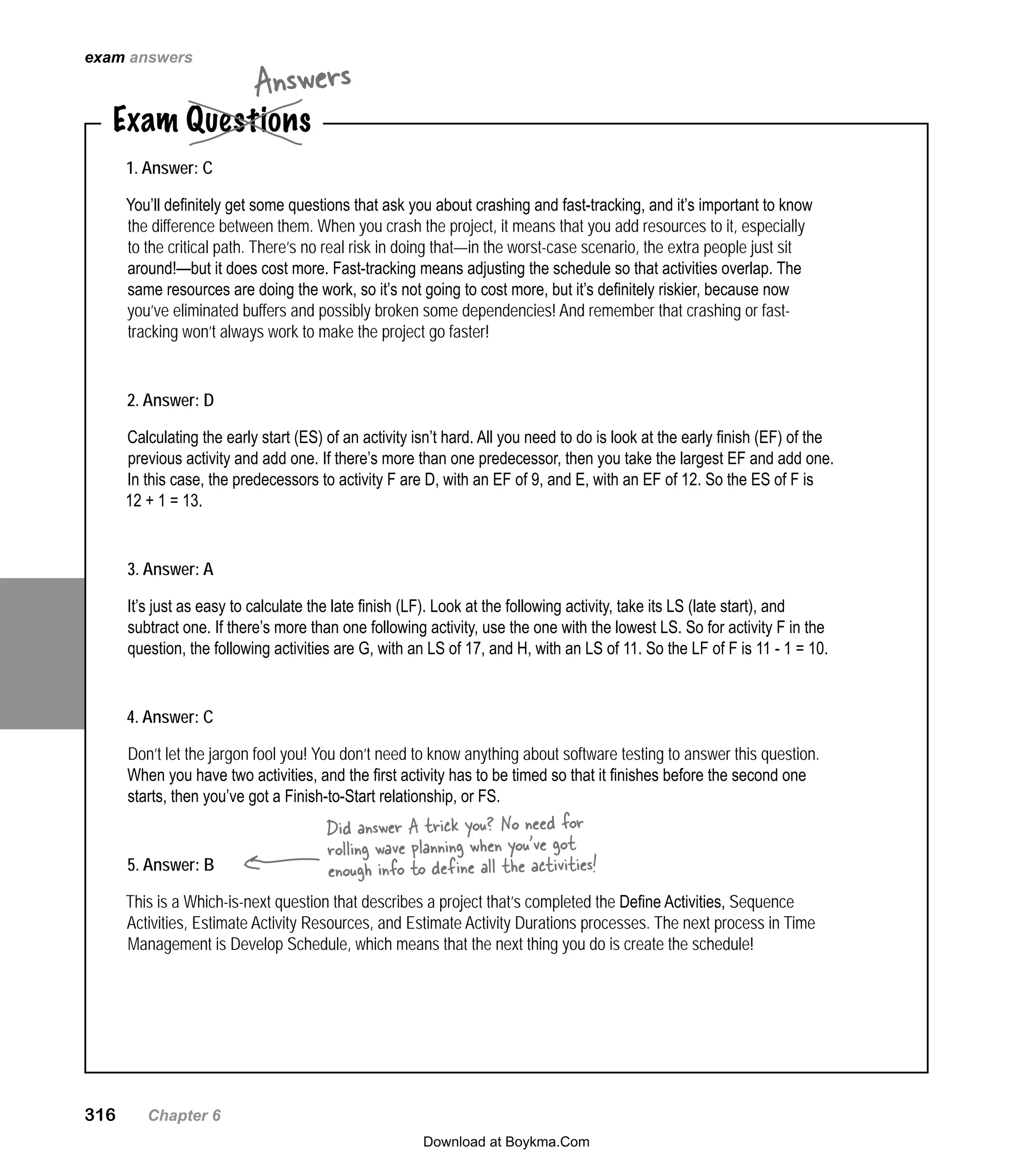 316   Chapter 6
Exam Questions
Answers
1. Answer: C
You’ll definitely get some questions that ask you about crashing and fast-tracking, and it’s important to know
the difference between them. When you crash the project, it means that you add resources to it, especially
to the critical path. There’s no real risk in doing that—in the worst-case scenario, the extra people just sit
around!—but it does cost more. Fast-tracking means adjusting the schedule so that activities overlap. The
same resources are doing the work, so it’s not going to cost more, but it’s definitely riskier, because now
you’ve eliminated buffers and possibly broken some dependencies! And remember that crashing or fast-
tracking won’t always work to make the project go faster!
2. Answer: D
Calculating the early start (ES) of an activity isn’t hard. All you need to do is look at the early finish (EF) of the
previous activity and add one. If there’s more than one predecessor, then you take the largest EF and add one.
In this case, the predecessors to activity F are D, with an EF of 9, and E, with an EF of 12. So the ES of F is
12 + 1 = 13.
3. Answer: A
It’s just as easy to calculate the late finish (LF). Look at the following activity, take its LS (late start), and
subtract one. If there’s more than one following activity, use the one with the lowest LS. So for activity F in the
question, the following activities are G, with an LS of 17, and H, with an LS of 11. So the LF of F is 11 - 1 = 10.
4. Answer: C
Don’t let the jargon fool you! You don’t need to know anything about software testing to answer this question.
When you have two activities, and the first activity has to be timed so that it finishes before the second one
starts, then you’ve got a Finish-to-Start relationship, or FS.
5. Answer: B
This is a Which-is-next question that describes a project that’s completed the Define Activities, Sequence
Activities, Estimate Activity Resources, and Estimate Activity Durations processes. The next process in Time
Management is Develop Schedule, which means that the next thing you do is create the schedule!
Did answer A trick you? No need for
rolling wave planning when you’ve got
enough info to define all the activities!
exam answers
Download at Boykma.Com
 