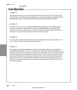 320   Chapter 6
21. Answer: A
The organizational process assets contain historical information about past projects. When you write up your
lessons learned, or create work performance information, you store it in your company’s organizational process
asset library! Also, did you notice that answer B was the wrong definition of parametric estimation?
22. Answer: D
Crashing the schedule is the form of schedule compression that increases cost. This is a difficult question
because all of the answers sound good, and one or two are a little misleading! Don’t fall into the trap of
choosing an answer because you recognize a valid tool or technique in it. Reserve analysis and three-point
estimates are very useful techniques, but they’re not the answer to this question.
23. Answer: B
The critical path is the path in the network diagram where any delay will cause a delay in the schedule. These
are the activities that cannot slip without making the project late!
24. Answer: C
This question was really about the definition of “duration,” and the key to answering it is to understand how
duration is different from effort. The correct answer talks about “calendar time,” which is what a duration is: it’s a
measurement (or estimate) of how long the activity will take in real life, taking into account the number of people
who will be doing the work, the availability of the people and other resources, everyone’s vacation time, time
taken away from the schedule because people are pulled off of the activity to work on higher priority activities,
and other real-world factors. That’s different from effort (which is often measured in person-hours), and it’s
different from resource estimating (which involves estimating how many people and what other resources will
be used for the activity).
Exam Questions
Answers
exam answers
Download at Boykma.Com
 