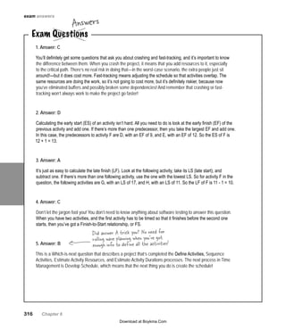 316   Chapter 6
Exam Questions
Answers
1. Answer: C
You’ll definitely get some questions that ask you about crashing and fast-tracking, and it’s important to know
the difference between them. When you crash the project, it means that you add resources to it, especially
to the critical path. There’s no real risk in doing that—in the worst-case scenario, the extra people just sit
around!—but it does cost more. Fast-tracking means adjusting the schedule so that activities overlap. The
same resources are doing the work, so it’s not going to cost more, but it’s definitely riskier, because now
you’ve eliminated buffers and possibly broken some dependencies! And remember that crashing or fast-
tracking won’t always work to make the project go faster!
2. Answer: D
Calculating the early start (ES) of an activity isn’t hard. All you need to do is look at the early finish (EF) of the
previous activity and add one. If there’s more than one predecessor, then you take the largest EF and add one.
In this case, the predecessors to activity F are D, with an EF of 9, and E, with an EF of 12. So the ES of F is
12 + 1 = 13.
3. Answer: A
It’s just as easy to calculate the late finish (LF). Look at the following activity, take its LS (late start), and
subtract one. If there’s more than one following activity, use the one with the lowest LS. So for activity F in the
question, the following activities are G, with an LS of 17, and H, with an LS of 11. So the LF of F is 11 - 1 = 10.
4. Answer: C
Don’t let the jargon fool you! You don’t need to know anything about software testing to answer this question.
When you have two activities, and the first activity has to be timed so that it finishes before the second one
starts, then you’ve got a Finish-to-Start relationship, or FS.
5. Answer: B
This is a Which-is-next question that describes a project that’s completed the Define Activities, Sequence
Activities, Estimate Activity Resources, and Estimate Activity Durations processes. The next process in Time
Management is Develop Schedule, which means that the next thing you do is create the schedule!
Did answer A trick you? No need for
rolling wave planning when you’ve got
enough info to define all the activities!
exam answers
Download at Boykma.Com
 