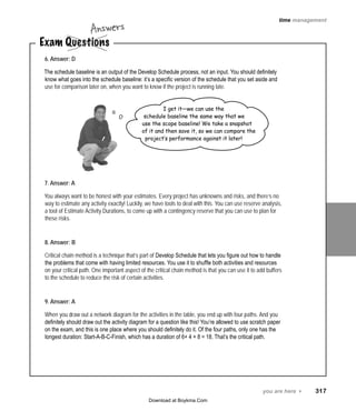 you are here 4   317
time management
Exam Questions
Answers
6. Answer: D
The schedule baseline is an output of the Develop Schedule process, not an input. You should definitely
know what goes into the schedule baseline: it’s a specific version of the schedule that you set aside and
use for comparison later on, when you want to know if the project is running late.
7. Answer: A
You always want to be honest with your estimates. Every project has unknowns and risks, and there’s no
way to estimate any activity exactly! Luckily, we have tools to deal with this. You can use reserve analysis,
a tool of Estimate Activity Durations, to come up with a contingency reserve that you can use to plan for
these risks.
8. Answer: B
Critical chain method is a technique that’s part of Develop Schedule that lets you figure out how to handle
the problems that come with having limited resources. You use it to shuffle both activities and resources
on your critical path. One important aspect of the critical chain method is that you can use it to add buffers
to the schedule to reduce the risk of certain activities.
9. Answer: A
When you draw out a network diagram for the activities in the table, you end up with four paths. And you
definitely should draw out the activity diagram for a question like this! You’re allowed to use scratch paper
on the exam, and this is one place where you should definitely do it. Of the four paths, only one has the
longest duration: Start‑A‑B‑C‑Finish, which has a duration of 6+ 4 + 8 = 18. That’s the critical path.
I get it—we can use the
schedule baseline the same way that we
use the scope baseline! We take a snapshot
of it and then save it, so we can compare the
project’s performance against it later!
Download at Boykma.Com
 
