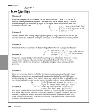 318   Chapter 6
10. Answer: C
Activity F is in the path Start-A-D-E-F-Finish. This path has a duration of 6 + 1 + 1 + 2 = 10. The float of
an activity is the longest time it can slip before it affects the critical path. In this case, activity F can slip by
8 without causing the path that it’s on to go beyond the critical path. But any more than that, and its path
becomes the new critical path!
11. Answer: C
This is the definition of fast-tracking, and you’re probably getting the hang of this one by now. You may get
a question like this, but you’ll almost certainly see fast-tracking as an incorrect answer to several questions!
12. Answer: A
Remember that when you see “slack,” it’s the same thing as float. Either term could appear on the exam!
13. Answer: B
This question is asking about the Estimate Activity Durations process. Take a look at the answers—there’s
only one answer that’s used in that process: you need to start with the activity list in order to do the
estimates for the activities! The other answers are things that are inputs, tools, or techniques for other
processes.
14. Answer: C
It’s not hard to remember the order in which the Time Management processes are performed. If you use
a little common sense, you can reason your way through a question like this. You need to define your
activities before you can sequence them, you need to know who’s going to be doing an activity before you
can estimate how long it’s going to take, and you need to do all of that before you can build a schedule!
15. Answer: A
You’ll have to know the different kinds of estimating techniques for the exam. You don’t necessarily have
to be good at doing them, but you should recognize which are which. Parametric estimating is when you
plug values into a formula, program, or spreadsheet and get an estimate. Analogous estimating uses
similar activities from past projects to calculate new estimates. Three-point estimating uses an optimistic,
pessimistic, and realistic estimate.
Exam Questions
Answers
Did you notice answer A? Don’t forget
that the float of any activity in the
critical path is zero!
When a question asks what you’d use for a process,it’s asking you to pick an input, tool, or techniquethat’s part of the process.
exam answers
Control Schedule isn’t included in the list of proceses
because if a schedule change happens, you’ll have to
go back and revisit the other Time Management
processes. So it doesn’t have a specific order!
Download at Boykma.Com
 