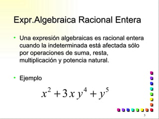 Expr.Algebraica Racional Entera Una expresión algebraicas es racional entera cuando la indeterminada está afectada sólo por operaciones de suma, resta, multiplicación y potencia natural. Ejemplo 