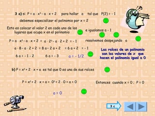 3 a) si P = a ⋅ x3 - a ⋅ x + 2

para hallar a

tal que P(2) = - 1

debemos especializar el polinomio por x = 2
Esto es colocar el valor 2 en cada uno de los
lugares que ocupa x en el polinomio
P = a ⋅ x3 - a ⋅ x + 2 = a ⋅ 23 - a ⋅ 2 + 2 = - 1
a ⋅ 8- a ⋅ 2 + 2 = 8 a– 2 a + 2
6a=-1-2

6a=-3

e igualamos a - 1
resolvemos despejando a

=6a+2 =-1

a = - 1/2

Las raíces de un polinomio
son los valores de x que
hacen el polinomio igual a 0

b) P = x2 + 2 ⋅ x + a es tal que 0 es una de sus raíces
P = x2 + 2 ⋅ x + a = 02 + 2 ⋅ 0 + a = 0

Entonces cuando x = 0 ; P = 0

a=0
3 c

 