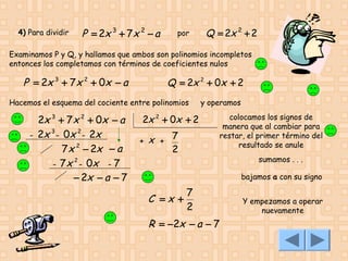 4) Para dividir

P = 2x 3 + 7x 2 − a

por

Q = 2x 2 + 2

Examinamos P y Q, y hallamos que ambos son polinomios incompletos
entonces los completamos con términos de coeficientes nulos

P = 2x 3 + 7 x 2 + 0x − a

Q = 2x 2 + 0x + 2

Hacemos el esquema del cociente entre polinomios

2x 3 + 7 x 2 + 0x − a
3
2
- 2x - 0x - 2x
7 x 2 − 2x − a
2
- 7 x - 0x - 7
− 2x − a − 7

2x 2 + 0x + 2
7
+ x +

2

y operamos
colocamos los signos de
manera que al cambiar para
restar, el primer término del
resultado se anule
sumamos . . .
bajamos a con su signo

C =x +

7
2

R = −2x − a − 7

Y empezamos a operar
nuevamente

 