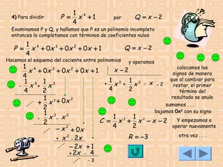 4) Para dividir

P =

1 4
x +1
4

por

Q = x −2

Examinamos P y Q, y hallamos que P es un polinomio incompleto
entonces lo completamos con términos de coeficientes nulos

P =

1 4
x + 0x 3 + 0x 2 + 0x + 1
4

Hacemos el esquema del cociente entre polinomios

Q = x −2
y operamos

1 4
colocamos los
x −2
x + 0x 3 + 0x 2 + 0x + 1
signos de manera
4
que al cambiar para
1 3 1 2 x
1 4 1 3
+ x + x -2
restar, el primer
- x + x
4
2
4
2
término del
resultado se anule
1 3 + 0x 2
+ x
sumamos . . .
2
bajamos 0x2 con su signo
1 3
1
1
x - x2
C = x 3 + x 2 − x − 2 Y empezamos a
2
operar nuevamente
4
2
− x 2 + 0x
otra vez . . .
2
R = −3
+ x - 2x
− 2x + 1
+ 2x - 4
-3

 