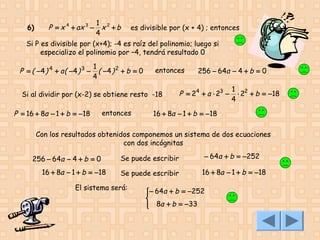 6)

P = x 4 + ax 3 −

1 2
x +b
4

es divisible por (x + 4) ; entonces

Si P es divisible por (x+4); -4 es raíz del polinomio; luego si
especializo el polinomio por –4, tendrá resultado 0

P = ( −4 ) 4 + a ( −4 ) 3 −

1
( −4 ) 2 + b = 0
4

entonces

Si al dividir por (x-2) se obtiene resto -18

P = 16 + 8a − 1 + b = −18

entonces

256 − 64a − 4 + b = 0

P = 24 + a ⋅ 23 −

1 2
⋅ 2 + b = −18
4

16 + 8a − 1 + b = −18

Con los resultados obtenidos componemos un sistema de dos ecuaciones
con dos incógnitas
256 − 64a − 4 + b = 0
16 + 8a − 1 + b = −18

Se puede escribir

− 64a + b = −252

Se puede escribir

16 + 8a − 1 + b = −18

El sistema será:

− 64a + b = −252


 8a + b = −33


 