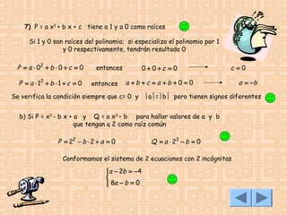 7) P = a x2 + b x + c tiene a 1 y a 0 como raíces
Si 1 y 0 son raíces del polinomio; si especializo el polinomio por 1
y 0 respectivamente, tendrán resultado 0

P = a ⋅ 02 + b ⋅ 0 + c = 0
P = a ⋅ 12 + b ⋅ 1 + c = 0

entonces
entonces

0+ 0+c = 0

c =0

a +b +c =a +b + 0 = 0

a = −b

Se verifica la condición siempre que c= 0 y a=b pero tienen signos diferentes
b) Si P = x2 - b x + a y Q = a x3 – b para hallar valores de a y b
que tengan a 2 como raíz común

P = 22 − b ⋅ 2 + a = 0

Q = a ⋅ 23 − b = 0

Conformamos el sistema de 2 ecuaciones con 2 incógnitas
a − 2b = −4


 8a − b = 0


 