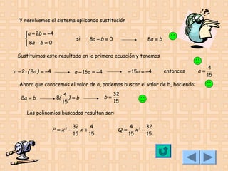 Y resolvemos el sistema aplicando sustitución
a − 2b = −4


 8a − b = 0


si

8a − b = 0

8a = b

Sustituimos este resultado en la primera ecuación y tenemos

a − 2 ⋅ ( 8a ) = −4

− 15a = −4

a − 16a = −4

entonces

Ahora que conocemos el valor de a, podemos buscar el valor de b, haciendo:
8a = b

8(

4
) =b
15

b=

32
15

Los polinomios buscados resultan ser:

P =x2 −

32
4
x +
15
15

Q=

4 3 32
x −
15
15

a=

4
15

 
