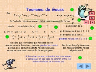 Sea

Teorema de Gauss
n

P = an x + an −1x

n −1

+ an − 2x

n −2

+ ............... + a2x + a1x + a0

Si P admite raíces racionales, éstas raíces serán de la forma
donde

y

p es divisor de a0

Si P = x3 - 2x2 – x + 2

a0 = 2

y

8a

2

p
q

8b
8c

q es divisor de an
an = 1

p
= 2 = 2 ∨ 2 = −2 ∨ 1 = 1 ∨ 1 = −1
q
1
−1
1
−1
Es claro que los valores p/q hallados no son
necesariamente las raíces, sino que pueden ser raíces,
porque, si el polinomio admite raíces racionales,
entonces esas raíces son de la forma p/q pero . . .

p: divisores de 2 son ± 2 ; ± 1
q: divisores de 1 son ± 1
posibles raíces son: ± 2 ; ± 1
No todos los p/q tienen que
ser necesariamente raíces
del polinomio P

Si las raíces no son racionales; son irracionales
o complejas, en ese caso no estarán entre los
valores hallados de la forma p/q

9

 