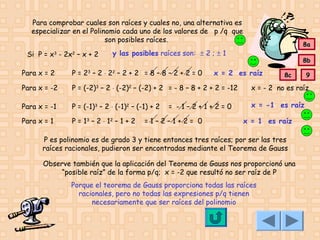 Para comprobar cuales son raíces y cuales no, una alternativa es
especializar en el Polinomio cada uno de los valores de p /q que
son posibles raíces.
Si P = x3 - 2x2 – x + 2

8a

y las posibles raíces son: ± 2 ; ± 1

8b

Para x = 2

P = 23 – 2 ⋅ 22 – 2 + 2 = 8 – 8 – 2 + 2 = 0

x = 2 es raíz

Para x = -2

P = (-2)3 – 2 ⋅ (-2)2 – (-2) + 2 = - 8 – 8 + 2 + 2 = -12

x = - 2 no es raíz

Para x = -1

P = (-1)3 – 2 ⋅ (-1)2 – (-1) + 2

x = -1 es raíz

Para x = 1

P = 13 – 2 ⋅ 12 – 1 + 2

= -1–2+1+2=0

=1–2–1+2= 0

8c

x = 1 es raíz

P es polinomio es de grado 3 y tiene entonces tres raíces; por ser las tres
raíces racionales, pudieron ser encontradas mediante el Teorema de Gauss
Observe también que la aplicación del Teorema de Gauss nos proporcionó una
“posible raíz” de la forma p/q; x = -2 que resultó no ser raíz de P
Porque el teorema de Gauss proporciona todas las raíces
racionales, pero no todas las expresiones p/q tienen
necesariamente que ser raíces del polinomio

9

 