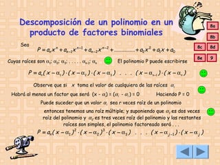 Descomposición de un polinomio en un
producto de factores binomiales
Sea

P = an x n + an −1x n −1 + an −2x n − 2 + ............... + a2x 2 + a1x + a0

Cuyas raíces son α1; α2; α3; . . . . . αn-1; αn

El polinomio P puede escribirse

8a
8b
8c

8d

8e

9

P = an ( x − α1 ) ⋅ ( x − α 2 ) ⋅ ( x − α3 ) . . . ( x − αn −1 ) ⋅ ( x − αn )
Observe que si x toma el valor de cualquiera de las raíces αi
Habrá al menos un factor que será (x - αi) = (αi - αi ) = 0

Haciendo P = 0

Puede suceder que un valor αi sea r veces raíz de un polinomio
entonces tenemos una raíz múltiple; y suponiendo que α1 es dos veces
raíz del polinomio y α2 es tres veces raíz del polinomio y las restantes
raíces son simples, el polinomio factoreado será . . .

P = an ( x − α1 ) 2 ⋅ ( x − α2 ) 3 ⋅ ( x − α3 ) . . . ( x − α j −1 ) ⋅ ( x − α j )

 