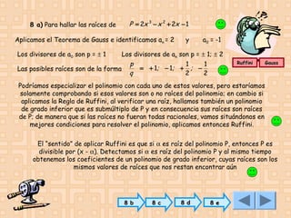 8 a) Para hallar las raíces de

P = 2x 3 − x 2 + 2x − 1

Aplicamos el Teorema de Gauss e identificamos an = 2

y

a0 = -1

Los divisores de a0 son p = ± 1

Los divisores de an son p = ± 1; ± 2
p
1
1
= + 1; − 1; + ; −
Las posibles raíces son de la forma
q
2
2

Ruffini

Gauss

Podríamos especializar el polinomio con cada uno de estos valores, pero estaríamos
solamente comprobando si esos valores son o no raíces del polinomio; en cambio si
aplicamos la Regla de Ruffini, al verificar una raíz, hallamos también un polinomio
de grado inferior que es submúltiplo de P y en consecuencia sus raíces son raíces
de P; de manera que si las raíces no fueran todas racionales, vamos situándonos en
mejores condiciones para resolver el polinomio, aplicamos entonces Ruffini.
El “sentido” de aplicar Ruffini es que si α es raíz del polinomio P, entonces P es
divisible por (x - α). Detectamos si α es raíz del polinomio P y al mismo tiempo
obtenemos los coeficientes de un polinomio de grado inferior, cuyas raíces son los
mismos valores de raíces que nos restan encontrar aún

8 b

8 c

8 d

8 e

 