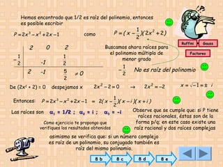 Hemos encontrado que 1/2 es raíz del polinomio, entonces
es posible escribir
como

P = 2x − x + 2x − 1
3

2

0

2
1
−
2

-1
2

-1

De (2x2 + 2) = 0

2

Buscamos ahora raíces para
el polinomio múltiplo de
menor grado

1
2
5
2

1
P = ( x − )( 2x 2 + 2)
2

−

≠0

despejamos x

1
2

2x 2 − 2 = 0

Ruffini

Gauss

Factoreo

No es raíz del polinomio
→

2x 2 = −2

x = −1 = ± i

1
P = 2x 3 − x 2 + 2x − 1 = 2( x − )( x − i )( x + i )
2
Observe que se cumple que: si P tiene
Las raíces son α 1 = 1/2 ; α 2 = i ; α 3 = -i
raíces racionales, éstas son de la
forma p/q; en este caso existe una
Como ejercicio te propongo que
verifiques los resultados obtenidos
raíz racional y dos raíces complejas
Entonces:

asimismo se verifica que: si un número complejo
es raíz de un polinomio, su conjugado también es
raíz del mismo polinomio.
8 b

8 c

8 d

8 e

 