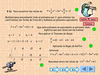 8 b) Para encontrar las raíces de

1
11
P = x 3 − 3x 2 + x − 3
2
2

Multiplicamos previamente todo el polinomio por 2, para eliminar los
coeficientes con forma de fracción y hallamos un polinomio equivalente
3

2

P = x − 6x + 11x − 6
an = 1

y

a0 = -6

p = ± 1; ± 2; ± 3; ± 6

y

1
1

Gauss

Factoreo

Que este polinomio es equivalente al polinomio dado,
significa que sus raíces son las mismas
Para aplicar el Teorema de Gauss
q=±1

-6

11

-6

1

1

Ruffini

-5

6

-5

6

0

p
= ±1; ± 2; ± 3; ± 6
q
Aplicando la Regla de Ruffini
entonces

P = x 3 − 6x 2 + 11x − 6 = ( x − 1 )( x 2 − 5x 2 + 6)
Buscamos ahora las raíces de ( x 2 − 5x 2 + 6)
8 c

8 d

8 e

 