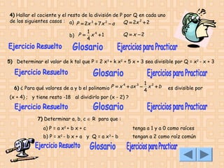 4) Hallar el cociente y el resto de la división de P por Q en cada uno
de los siguientes casos : a) P = 2x 3 + 7 x 2 − a
Q = 2x 2 + 2
b) P =

1 4
x +1
4

Q = x −2

5) Determinar el valor de k tal que P = 2 x3 + k x2 + 5 x + 3 sea divisible por Q = x2 - x + 3

P = x 4 + ax 3 −
6) ¿ Para qué valores de a y b el polinomio
(x + 4) ; y tiene resto -18 al dividirlo por (x - 2) ?

1 2
x +b
4

es divisible por

7) Determinar a, b, c ∈ R  para que :
a) P = a x2 + b x + c

tenga a 1 y a 0 como raíces

b) P = x2 - b x + a y Q = a x3 – b

tengan a 2 como raíz común

 