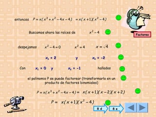 entonces

P = x ( x 3 + x 2 − 4x − 4 )

= x ( x + 1 )( x 2 − 4 )

x2 − 4

Buscamos ahora las raíces de

despejamos

x2 − 4 = 0
x3 = 2

Con

x1 = 0

y

x = 4

x2 = 4
y

Factoreo

x4 = -2

x2 = -1

hallados

el polinomio P se puede factorear (transformarlo en un
producto de factores binomiales)

P = x ( x 3 + x 2 − 4x − 4 ) = x ( x + 1 )( x − 2 )( x + 2 )

P = x ( x + 1)( x 2 − 4 )
8 d

8 e

 