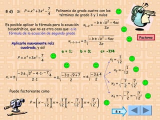 8 d)

Si

P = x 4 + 3x 2 −

7
4

Polinomio de grado cuatro con los
términos de grado 3 y 1 nulos

Es posible aplicar la fórmula para la ecuación
bicuadrática, que no es otra cosa que: a la
fórmula de la ecuación de segundo grado
Aplicarle nuevamente raíz
cuadrada, y así

P = x 4 + 3x 2 −

xi = ±

7
4

− 3 ± 32 − 4 ⋅ 1 ⋅ − 7
2⋅1

x1 − 2 − 3 − 4
a = 1;

x1 − 2

− b ± b 2 − 4ac
=
2a
Factoreo

− b ± b 2 − 4ac
=±
2a
b = 3;

c= -7/4

x1 =

4

=±

−3± 9+7 = ± −3± 4
2
2

Puede factorearse como

1 
1 
7 
7 
 x +
 x −
P = x −
i  x +
i

2 
2 
2 
2 






1
2
1
2

x2 = −

x3 = −

7
=
2

x4 = − −

8 e

7
i
2

7
7
=− i
2
2

 