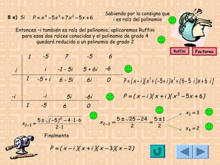 8 e) Si

P = x 4 − 5x 3 + 7 x 2 − 5x + 6

Sabiendo por la consigna que
i es raíz del polinomio

Entonces –i también es raíz del polinomio; aplicaremos Ruffini
para esas dos raíces conocidas y el polinomio de grado 4
quedará reducido a un polinomio de grado 2

i
1

-5

7

-5

i

1

-1 - 5i

5 + 6i

6 - 5i

6i

0

5i

-6i

-i

-i
1
x2 −3

-5

6

5 ± ( −5 ) 2 − 4 ⋅ 1 ⋅ 6
=
2⋅1

6

Factoreo

-6

-5 + i

Ruffini

P = ( x − i )[ x 3 + ( − 5 + i ) x 2 + ( 6 − 5 i ) x + 6 i ]
P = ( x − i )( x + i )( x 2 − 5x + 6)

0
x2 −3 =

5 ± 25 − 24 5 ± 1
=
2
2

Finalmente

P = ( x − i )( x + i )( x − 3)( x − 2)

x3 = 3
x4 = 2

 