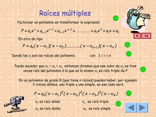Raíces múltiples
Factorear un polinomio es transformar la expresión

P = an x n + an −1x n −1 + an −2x n − 2 + ............... + a2x 2 + a1x + a0
En otra de tipo

9

P = an ( x − α1 )( x − α2 )..............( x − αn −1 )( x − αn )
Donde los αi son las raíces del polinomio

con 1 ≤ i ≤ n

Puede suceder que α1 = α2 = α3 entonces diremos que ese valor de α1 es tres
veces raíz del polinomio ó lo que es lo mismo α1 es raíz triple de P
En un polinomio de grado 8 (que tiene n raíces) pueden haber, por ejemplo
2 raíces dobles, una triple y una simple, en ese caso será

P = an ( x − α1 ) 2( x − α2 ) 2( x − α3 ) 3( x − α 4 )
α1 es raíz doble
α2 es raíz doble

α3 es raíz triple
α4 es raíz simple

10

 