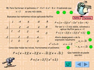 9) Para factorear el polinomio x4 - 4 x3 + 6 x2 - 8 x + 8 sabiendo que
x=2

es una raíz doble.

Buscamos las restantes raíces aplicando Ruffini

1
2
1

6

-8

8

-4

4

-8

-2

2

-4

2

2

-4
2

0

4

0

1

2

0

0

Ruffini

Factoreo

P = ( x − 2)( x 3 − 2x 2 + 2x − 4 )
Por ser x = 2 raíz doble, volvemos a
aplicar Ruffini para x = 2

P = ( x − 2)( x − 2)( x 2 + 2 )
Ahora despejamos x de la
expresión resultante

x2 +2 = 0

Conocidas todas las raíces, factoreamos el polinomio

P = ( x − 2 )( x − 2 )( x − 2i )( x + 2i )

P = ( x − 2 ) 2( x 2 + 2 )

x = −2

x3 = 2i

x 4 = − 2i

Que también se puede
escribir

 