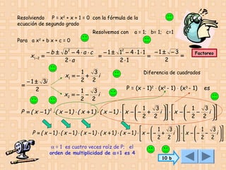 Resolviendo P = x2 + x + 1 = 0 con la fórmula de la
ecuación de segundo grado
Resolvemos con

a = 1; b= 1; c=1

Para a x2 + b x + c = 0

x1 − 2

=

−1± −3
− b ± b2 − 4 ⋅ a ⋅ c
− 1 ± 12 − 4 ⋅ 1 ⋅ 1
=
=
=
=
2
2⋅a
2⋅1

− 1 ± 3i
2

x1 = −

1
3
+
i
2 2

1
3
x2 = − −
i
2 2

Factoreo

Diferencia de cuadrados

P = (x - 1)2 ⋅ (x2 - 1) ⋅ (x3 - 1)

es


 1
 1
3  
3 
P = ( x − 1 ) 2 ⋅ ( x − 1 ) ⋅ ( x + 1 ) ⋅ ( x − 1 ) ⋅ x −  − +
i   ⋅ x −  − −
 2 2 
 2 2 i 


 




 1
 1
3  
3 
P = ( x − 1) ⋅ ( x − 1) ⋅ ( x − 1) ⋅ ( x + 1) ⋅ ( x − 1) ⋅  x −  − +
 2 2 i   ⋅ x −  − 2 − 2 i  




 



α = 1 es cuatro veces raíz de P; el
orden de multiplicidad de α=1 es 4

10 b

 