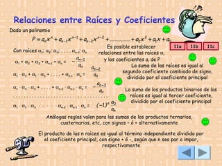 Relaciones entre Raíces y Coeficientes
Dado un polinomio

P = an x n + an −1x n −1 + an −2x n − 2 + ............... + a2x 2 + a1x + a0

11a
11b
11c
Es posible establecer
Con raíces α1; α2; α3; . . . . αn-1; αn
relaciones entre las raíces αi
a
y los coeficientes ai de P
α1 + α2 + α3 + αn-1 + αn = − n −1
an
La suma de las raíces es igual al
an −2
segundo coeficiente cambiado de signo,
α1 ⋅ α2 + α1 ⋅ α3 + . . . . + αn-1 ⋅ αn =
an
dividido por el coeficiente principal
a
α1 ⋅ α2 ⋅ α3 + . . . . + αn-2 ⋅ αn-1 ⋅ αn = − n −3
La suma de los productos binarios de las
an
raíces es igual al tercer coeficiente,
.......................... .........
dividido por el coeficiente principal
a
( −1 ) n 0
α1 ⋅ α2 ⋅ α3 ⋅ ⋅ ⋅ ⋅ ⋅ αn-2 ⋅ αn-1 ⋅ αn =
an

Análogas reglas valen para las sumas de los productos ternarios,
cuaternarios, etc, con signos – ó + alternativamente
El producto de las n raíces es igual al término independiente dividido por
el coeficiente principal, con signo + ó -, según que n sea par o impar,
respectivamente

 