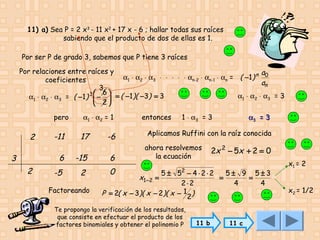11) a) Sea P = 2 x3 - 11 x2 + 17 x - 6 ; hallar todas sus raíces
sabiendo que el producto de dos de ellas es 1.
Por ser P de grado 3, sabemos que P tiene 3 raíces
Por relaciones entre raíces y
a
α1 ⋅ α2 ⋅ α3 ⋅ ⋅ ⋅ ⋅ ⋅ αn-2 ⋅ αn-1 ⋅ αn = ( −1 ) n 0
coeficientes
an
3
 6
α1 ⋅ α2 ⋅ α3 = 3
α1 ⋅ α2 ⋅ α3 = ( −1 ) 3  −  = ( −1 )( −3) = 3
2

pero

2

-11

α1 ⋅ α2 = 1

17

-6

6

3
2

-15

6

-5

2

0

Factoreando

entonces

1 ⋅ α3 = 3

α3 = 3

Aplicamos Ruffini con la raíz conocida
ahora resolvemos
la ecuación

2x 2 − 5x + 2 = 0

2

5 ± 5 − 4⋅2⋅2
5± 9 5±3
=
=
2⋅2
4
4
P = 2( x − 3)( x − 2 )( x − 1 2 )

x1 − 2 =

Te propongo la verificación de los resultados,
que consiste en efectuar el producto de los
factores binomiales y obtener el polinomio P

11 b

11 c

x1 = 2
x2 = 1/2

 