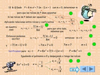 11 b i) Dado

P = 8 m x2 + 7 (m - 1) x + 1 con m ≠ 0, determinar m

para que las raíces de P sean opuestas
Si las raíces de P deben ser opuestas

α1 = - α2

Aplicando relaciones entre raíces y coeficientes
en nuestro
caso

Entonces podemos
escribir
y

7( m − 1 )
8m

α1 + α2 = −

α1 + α2 = −

− 7( m − 1 ) = 0

α1 + α2 = −

pero por otro lado,
sabemos que

7( m − 1 )
=0
8m

α1 + α2 = - α2 + α2 = 0

entonces m ≠ 0

7m = 7

− 7m + 7 = 0

Verificamos para m = 1

an −1
an

P = 8x 2 + 7( 1 − 1 ) x + 1

m =1

P = 8x 2 + 1

Igualando el polinomio a 0 y despejando x tengo las raíces

8x 2 + 1 = 0

x = −

1
8

x1 =
x2 = −

1
i
8

1
i
8

11 c

 