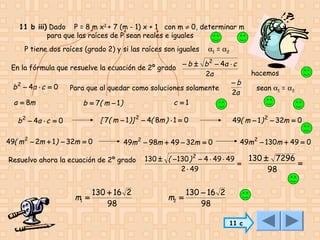11 b iii) Dado P = 8 m x2 + 7 (m - 1) x + 1 con m ≠ 0, determinar m
para que las raíces de P sean reales e iguales
P tiene dos raíces (grado 2) y si las raíces son iguales

α1 = α2

− b ± b 2 − 4a ⋅ c
En la fórmula que resuelve la ecuación de 2º grado
2a
−b
b 2 − 4a ⋅ c = 0
Para que al quedar como soluciones solamente
2a
a = 8m
c =1
b = 7( m − 1 )

[ 7( m − 1 )] 2 − 4( 8m ) ⋅ 1 = 0

b 2 − 4a ⋅ c = 0
49( m 2 − 2m + 1 ) − 32m = 0

49m 2 − 98m + 49 − 32m = 0

Resuelvo ahora la ecuación de 2º grado

m1 =

130 + 16 2
98

sean α1 = α2

49( m − 1 ) 2 − 32m = 0
49m 2 − 130m + 49 = 0

130 ± ( −130 ) 2 − 4 ⋅ 49 ⋅ 49
=
2 ⋅ 49

m2 =

hacemos

130 − 16 2
98
11 c

130 ± 7296
=
98

 