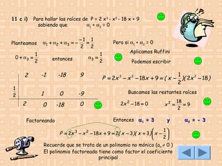 11 c i)

Para hallar las raíces de P = 2 x3 - x2 - 18 x + 9
sabiendo que
α1 + α2 = 0

Planteamos

α1 + α 2 + α 3 = −

1
0 + α3 =
2

−1 1
=
2 2
1
α3 =
2

entonces

1
2

2

-1

-18

9

1

2

0

-9

-18

0

0
Factoreando

Pero si α1 + α2 = 0
Aplicamos Ruffini
Podemos escribir

1
P = 2x 3 − x 2 − 18x + 9 = ( x − )( 2x 2 − 18 )
2
Buscamos las restantes raíces
2x 2 − 18 = 0

x2 =

Entonces α 1 = 3

y

1
P = 2x 3 − x 2 − 18x + 9 = 2( x − 3)( x + 3)  x − 


2

Recuerde que se trata de un polinomio no mónico (a n ≠ 0 )
El polinomio factoreado tiene como factor el coeficiente
principal

18
=9
2
α2 = - 3

 