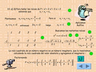 11 c) ii) Para hallar las raíces de P = x3 + 2 x2 + 3 x + 2
sabiendo que
α1 = α2 + α3
α1 + α 2 + α 3 = −

Planteamos
α1 + α1 = − 2

1

entonces

2

3

2
= −2
1

2α1 = −2

2

-1

-1
1

-1

-2

1

2

0

Pero si
luego

α1 = α2 + α3
α1 = − 1

Aplicamos
Ruffini

Buscamos las restantes raíces

x2 +x +2 = 0
− 1 ± 12 − 4 ⋅ 1 ⋅ 2 − 1 ± 1 − 8 =
=
2
2⋅1

α2 = −

1
7
+
i
2 2

α3 = −

1
7
−
i
2 2

La raíz cuadrada de un número negativo es un número imaginario, que lo resolvemos
calculando la raíz cuadrada del valor absoluto y agregamos el imaginario i
Factoreando

 1
 1
7  
7 
P = ( x + 1 ) ⋅ x −  − +
i   ⋅ x +  − −
 2 2 
 2 2 i 


 




 