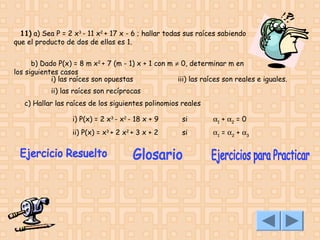 11) a) Sea P = 2 x3 - 11 x2 + 17 x - 6 ; hallar todas sus raíces sabiendo
que el producto de dos de ellas es 1.
b) Dado P(x) = 8 m x2 + 7 (m - 1) x + 1 con m ≠ 0, determinar m en
los siguientes casos
i) las raíces son opuestas
iii) las raíces son reales e iguales.
ii) las raíces son recíprocas
c) Hallar las raíces de los siguientes polinomios reales 
i) P(x) = 2 x3 - x2 - 18 x + 9

si

α1 + α2 = 0

ii) P(x) = x3 + 2 x2 + 3 x + 2

si

α1 = α2 + α3

 