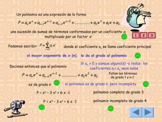 Un polinomio es una expresión de la forma

P = an x n + an −1x n −1 + an −2x n − 2 + ............... + a2x 2 + a1x + a0
una sucesión de sumas de términos conformados por un coeficiente ai
multiplicado por un factor xi

1

2

3

n

i
Podemos escribir P = ∑ ai x
i =0

donde el coeficiente an se llama coeficiente principal

el mayor exponente de x (n), le da el grado al polinomio
Decimos entonces que el polinomio

Si an ≠ 0 y aunque alguno(s) –o todos- los
coeficientes ai≠ an sean nulos

P = an x n + an −2x n −2 + ............... + a2x 2 + a0
es de grado n

Faltan los términos
de grado 1 y n-1

el polinomio es de grado n, pero incompleto

P = x3 – 3 x2 + 6 x -1
P = x4 – 3 x2 + 6 x -1

polinomio completo de grado 3
polinomio incompleto de grado 4

 