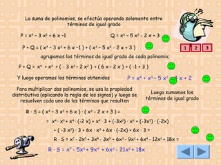 La suma de polinomios, se efectúa operando solamente entre
términos de igual grado
P = x4 – 3 x2 + 6 x –1

Q = x3 – 5 x2 - 2 x + 3

P + Q = ( x4 – 3 x2 + 6 x –1 ) + ( x3 – 5 x2 - 2 x + 3 )

1

2

agrupamos los términos de igual grado de cada polinomio;
P + Q = x4 + x3 + ( - 3 x2 – 2 x2 ) + ( 6 x – 2 x ) + ( -1 + 3 )
Y luego operamos los términos obtenidos

P = x4 + x3 – 5 x2 + 4 x + 2

Para multiplicar dos polinomios, se usa la propiedad
distributiva (aplicando la regla de los signos) y luego se
resuelven cada uno de los términos que resulten

Luego sumamos los
términos de igual grado

R · S = ( x 4 – 3 x2 + 6 x ) · ( x 3 - 2 x + 3 ) =
= x4 · x3 + x4 · (-2 x) + x4 · 3 + (-3x2) · x3 + (-3x2) · (-2x)
+ ( -3 x2) · 3 + 6x · x3 + 6x · (-2x) + 6x · 3 =
R · S = x7 - 2x5 + 3x4 - 3x5 + 6x3 - 9x2 + 6x4 - 12x2 + 18x =

R · S = x7 - 5x5 + 9x4 + 6x3 - 21x2 + 18x

3

 