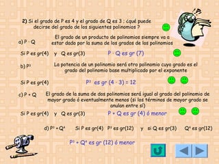 2) Si el grado de P es 4 y el grado de Q es 3 ; ¿qué puede
decirse del grado de los siguientes polinomios ?
El grado de un producto de polinomios siempre va a
estar dado por la suma de los grados de los polinomios

a) P · Q

P · Q es gr (7)

Si P es gr(4)

y Q es gr(3)

b) P3

La potencia de un polinomio será otro polinomio cuyo grado es el
grado del polinomio base multiplicado por el exponente

P3 es gr (4 · 3) = 12

Si P es gr(4)
c) P + Q

El grado de la suma de dos polinomios será igual al grado del polinomio de
mayor grado ó eventualmente menos (si los términos de mayor grado se
anulan entre sí)

Si P es gr(4)

y Q es gr(3)

d) P3 + Q4

P + Q es gr (4) ó menor

Si P es gr(4) P3 es gr(12)

P3 + Q4 es gr (12) ó menor

y si Q es gr(3)

Q4 es gr(12)

 