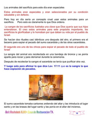 10
Los animales del sacrificio para este día eran especiales
Estos animales eran especiales y eran seleccionados por su condición
saludable y sin defecto.
Pero hoy en día sería un concepto cruel usar estos animales para un
sacrificio. Pero esto es claramente lo que Dios ordeno.
La sangre de los sacrificios ilustraba una clave que Dios quería que sus hijos
entendieran. El creo estos animales para este propósito importante, los
sacrificios le glorificaban y lo honraban por que daban su vida por el pueblo de
Israel.
Se hacían dos rituales casi idénticos uno después del otro, el primero era el
becerro para expiar el pecado del sumo sacerdote y de los otros sacerdotes.
El segundo era uno de los chivos para expiar el pecado de todo el pueblo de
Israel
La sangre del animal era recolectada en una bandeja de bronce y se ponía
aparte para rociar y para derramar durante la ceremonia.
Después de recolectar la sangre el sacerdote se tenía que purificar otra vez.
Y luego solo para afirmar lo que dice Lev. 17:11 que es la sangre la que
hace expiación de pecados.
El sumo sacerdote tomaba carbones ardiendo del altar y las introducía al lugar
santo y en las brasas del lugar santo y las ponía en el altar del incienso,
 