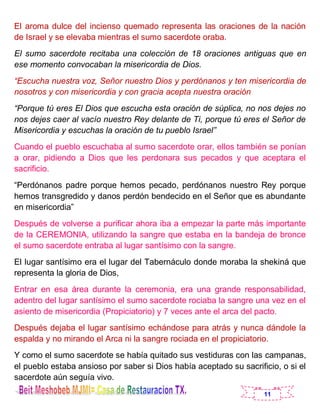 11
El aroma dulce del incienso quemado representa las oraciones de la nación
de Israel y se elevaba mientras el sumo sacerdote oraba.
El sumo sacerdote recitaba una colección de 18 oraciones antiguas que en
ese momento convocaban la misericordia de Dios.
“Escucha nuestra voz, Señor nuestro Dios y perdónanos y ten misericordia de
nosotros y con misericordia y con gracia acepta nuestra oración
“Porque tú eres El Dios que escucha esta oración de súplica, no nos dejes no
nos dejes caer al vacío nuestro Rey delante de Ti, porque tú eres el Señor de
Misericordia y escuchas la oración de tu pueblo Israel”
Cuando el pueblo escuchaba al sumo sacerdote orar, ellos también se ponían
a orar, pidiendo a Dios que les perdonara sus pecados y que aceptara el
sacrificio.
“Perdónanos padre porque hemos pecado, perdónanos nuestro Rey porque
hemos transgredido y danos perdón bendecido en el Señor que es abundante
en misericordia”
Después de volverse a purificar ahora iba a empezar la parte más importante
de la CEREMONIA, utilizando la sangre que estaba en la bandeja de bronce
el sumo sacerdote entraba al lugar santísimo con la sangre.
El lugar santísimo era el lugar del Tabernáculo donde moraba la shekiná que
representa la gloria de Dios,
Entrar en esa área durante la ceremonia, era una grande responsabilidad,
adentro del lugar santísimo el sumo sacerdote rociaba la sangre una vez en el
asiento de misericordia (Propiciatorio) y 7 veces ante el arca del pacto.
Después dejaba el lugar santísimo echándose para atrás y nunca dándole la
espalda y no mirando el Arca ni la sangre rociada en el propiciatorio.
Y como el sumo sacerdote se había quitado sus vestiduras con las campanas,
el pueblo estaba ansioso por saber si Dios había aceptado su sacrificio, o si el
sacerdote aún seguía vivo.
 