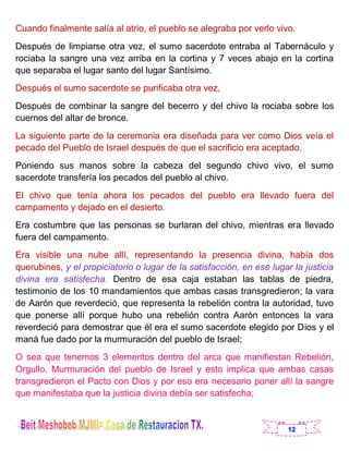 12
Cuando finalmente salía al atrio, el pueblo se alegraba por verlo vivo.
Después de limpiarse otra vez, el sumo sacerdote entraba al Tabernáculo y
rociaba la sangre una vez arriba en la cortina y 7 veces abajo en la cortina
que separaba el lugar santo del lugar Santísimo.
Después el sumo sacerdote se purificaba otra vez,
Después de combinar la sangre del becerro y del chivo la rociaba sobre los
cuernos del altar de bronce.
La siguiente parte de la ceremonia era diseñada para ver como Dios veía el
pecado del Pueblo de Israel después de que el sacrificio era aceptado.
Poniendo sus manos sobre la cabeza del segundo chivo vivo, el sumo
sacerdote transfería los pecados del pueblo al chivo.
El chivo que tenía ahora los pecados del pueblo era llevado fuera del
campamento y dejado en el desierto.
Era costumbre que las personas se burlaran del chivo, mientras era llevado
fuera del campamento.
Era visible una nube allí, representando la presencia divina, había dos
querubines, y el propiciatorio o lugar de la satisfacción, en ese lugar la justicia
divina era satisfecha. Dentro de esa caja estaban las tablas de piedra,
testimonio de los 10 mandamientos que ambas casas transgredieron; la vara
de Aarón que reverdeció, que representa la rebelión contra la autoridad, tuvo
que ponerse allí porque hubo una rebelión contra Aarón entonces la vara
reverdeció para demostrar que él era el sumo sacerdote elegido por Dios y el
maná fue dado por la murmuración del pueblo de Israel;
O sea que tenemos 3 elementos dentro del arca que manifiestan Rebelión,
Orgullo, Murmuración del pueblo de Israel y esto implica que ambas casas
transgredieron el Pacto con Dios y por eso era necesario poner allí la sangre
que manifestaba que la justicia divina debía ser satisfecha;
 