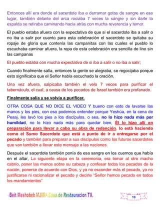 13
Entonces allí era donde el sacerdote iba a derramar gotas de sangre en ese
lugar, también delante del arca rociaba 7 veces la sangre y sin darle la
espalda se retiraba caminando hacia atrás con mucha reverencia y temor.
El pueblo estaba afuera con la expectativa de que si el sacerdote iba a salir o
no iba a salir por cuanto para esta celebración el sacerdote se quitaba su
ropaje de gloria que contenía las campanitas con las cuales el pueblo lo
escuchaba caminar afuera, la ropa de esta celebración era sencilla de lino sin
las campanas
El pueblo estaba con mucha expectativa de si iba a salir o no iba a salir;
Cuando finalmente salía, entonces la gente se alegraba, se regocijaba porque
esto significaba que el Señor había escuchado la oración,
Una vez afuera, salpicaba también el velo 7 veces para purificar el
tabernáculo, el cual, a causa de los pecados de Israel también era profanado.
Finalmente salía y se volvía a purificar.
OTRA COSA QUE NO DICE EL VIDEO Y bueno con esto de lavarse las
manos y los pies, con eso podemos entender porque Yeshúa, en la cena de
Pesaj, les lavó los pies a los discípulos, o sea, no lo hizo nada más por
humildad, no lo hizo nada más para quedar bien, Él lo hizo allí en
preparación para llevar a cabo su obra de redención, lo está haciendo
como el Sumo Sacerdote que está a punto de ir a entregarse por el
pecado y también para preparar a sus discípulos como los futuros sacerdotes
que van también a llevar este mensaje a las naciones.
Después el sacerdote también ponía de esa sangre en los cuernos que había
en el altar, La siguiente etapa en la ceremonia, era tomar al otro macho
cabrío, poner las manos sobre su cabeza y confesar todos los pecados de la
nación, ponerse de acuerdo con Dios, y ya no esconder más el pecado, ya no
justificarse ni racionalizar el pecado y decirle “Señor hemos pecado en todos
los mandamientos”
 