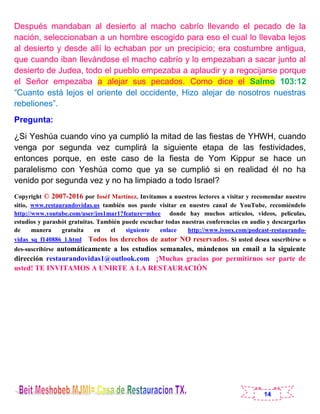 14
Después mandaban al desierto al macho cabrío llevando el pecado de la
nación, seleccionaban a un hombre escogido para eso el cual lo llevaba lejos
al desierto y desde allí lo echaban por un precipicio; era costumbre antigua,
que cuando iban llevándose el macho cabrío y lo empezaban a sacar junto al
desierto de Judea, todo el pueblo empezaba a aplaudir y a regocijarse porque
el Señor empezaba a alejar sus pecados. Como dice el Salmo 103:12
“Cuanto está lejos el oriente del occidente, Hizo alejar de nosotros nuestras
rebeliones”.
Pregunta:
¿Si Yeshúa cuando vino ya cumplió la mitad de las fiestas de YHWH, cuando
venga por segunda vez cumplirá la siguiente etapa de las festividades,
entonces porque, en este caso de la fiesta de Yom Kippur se hace un
paralelismo con Yeshúa como que ya se cumplió si en realidad él no ha
venido por segunda vez y no ha limpiado a todo Israel?
Copyright © 2007-2016 por Ioséf Martínez. Invitamos a nuestros lectores a visitar y recomendar nuestro
sitio, www.restaurandovidas.us también nos puede visitar en nuestro canal de YouTube, recomiéndelo
http://www.youtube.com/user/jos1mar1?feature=mhee donde hay muchos artículos, videos, películas,
estudios y parashót gratuitas. También puede escuchar todas nuestras conferencias en audio y descargarlas
de manera gratuita en el siguiente enlace http://www.ivoox.com/podcast-restaurando-
vidas_sq_f140886_1.html Todos los derechos de autor NO reservados. Si usted desea suscribirse o
des-suscribirse automáticamente a los estudios semanales, mándenos un email a la siguiente
dirección restaurandovidas1@outlook.com ¡Muchas gracias por permitirnos ser parte de
usted! TE INVITAMOS A UNIRTE A LA RESTAURACIÓN
 