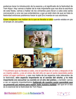 2
podamos tener la introducción de la esencia y el significado de la festividad de
Yom Kipur. Hoy vamos a hablar de lo más importante que nos dice la escritura
de esta fiesta, vamos a hablar de los cimientos para llevar a cabo esta santa
convocación y una vez que entendamos y que ya esté claro de que se trata la
festividad entonces podremos hacer lo que Di-s manda en sus escrituras.
Estas imágenes nos hablan de lo que se llevaba a cabo cuando estaba en pie
el templo en Jerusalén,
Y lo primero que se llevaba a cabo, era el sacrificio de un toro y después el de
un macho cabrío, y era el único día del año en que el sumo sacerdote podía
entrar al lugar santísimo, y eso nos habla de los aspectos más relevantes de
la festividad, otro aspecto importante es el sonido del shofar, y lo más
importante era escuchar su sonido en el año del jubileo, y también vamos
a ver un aspecto importantísimo hablando de nuestro sumo sacerdote que
se presentó así mismo para expiar toda nuestra maldad, así que en si eso
es lo esencial de la festividad de Yom Kipur.
 